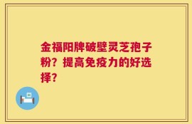 金福阳牌破壁灵芝孢子粉？提高免疫力的好选择？
