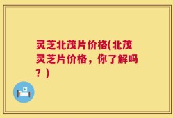 灵芝北茂片价格(北茂灵芝片价格，你了解吗？)