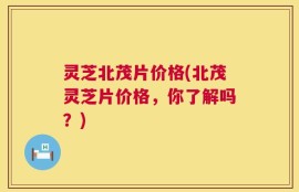 灵芝北茂片价格(北茂灵芝片价格，你了解吗？)