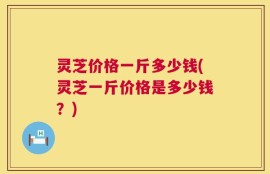 灵芝价格一斤多少钱(灵芝一斤价格是多少钱？)