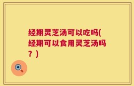 经期灵芝汤可以吃吗(经期可以食用灵芝汤吗？)