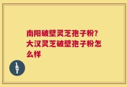 南阳破壁灵芝孢子粉？大汉灵芝破壁孢子粉怎么样