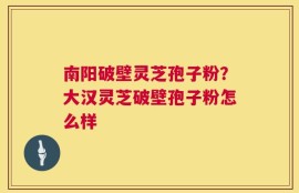 南阳破壁灵芝孢子粉？大汉灵芝破壁孢子粉怎么样