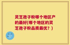 灵芝孢子粉哪个地区产的最好(哪个地区的灵芝孢子粉品质最优？)