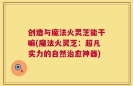 创造与魔法火灵芝能干嘛(魔法火灵芝：超凡实力的自然治愈神器)