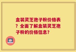 盒装灵芝孢子粉价格表？全面了解盒装灵芝孢子粉的价格信息？