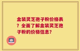 盒装灵芝孢子粉价格表？全面了解盒装灵芝孢子粉的价格信息？