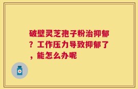 破壁灵芝孢子粉治抑郁？工作压力导致抑郁了，能怎么办呢