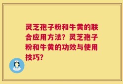 灵芝孢子粉和牛黄的联合应用方法？灵芝孢子粉和牛黄的功效与使用技巧？