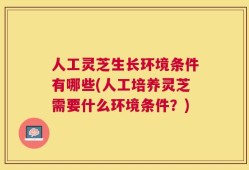 人工灵芝生长环境条件有哪些(人工培养灵芝需要什么环境条件？)