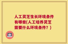 人工灵芝生长环境条件有哪些(人工培养灵芝需要什么环境条件？)