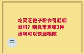 吃灵芝孢子粉会引起咽炎吗？咽炎常煮哪3种水喝可以快速根除