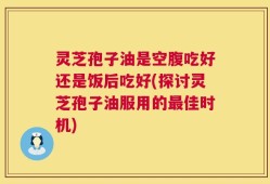 灵芝孢子油是空腹吃好还是饭后吃好(探讨灵芝孢子油服用的最佳时机)