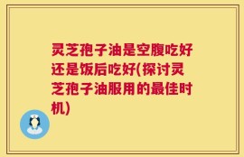 灵芝孢子油是空腹吃好还是饭后吃好(探讨灵芝孢子油服用的最佳时机)