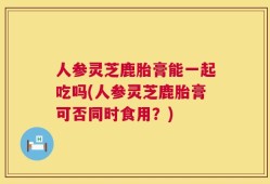人参灵芝鹿胎膏能一起吃吗(人参灵芝鹿胎膏可否同时食用？)