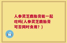 人参灵芝鹿胎膏能一起吃吗(人参灵芝鹿胎膏可否同时食用？)