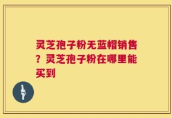 灵芝孢子粉无蓝帽销售？灵芝孢子粉在哪里能买到