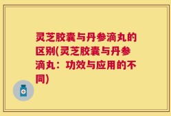 灵芝胶囊与丹参滴丸的区别(灵芝胶囊与丹参滴丸：功效与应用的不同)