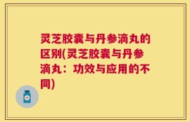 灵芝胶囊与丹参滴丸的区别(灵芝胶囊与丹参滴丸：功效与应用的不同)