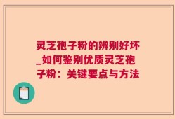 灵芝孢子粉的辨别好坏_如何鉴别优质灵芝孢子粉：关键要点与方法