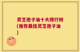 灵芝孢子油十大排行榜(推荐最佳灵芝孢子油)