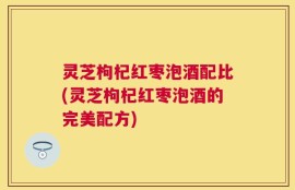 灵芝枸杞红枣泡酒配比(灵芝枸杞红枣泡酒的完美配方)