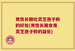 男性长期吃灵芝孢子粉的好处(男性长期食用灵芝孢子粉的益处)