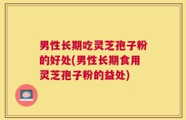 男性长期吃灵芝孢子粉的好处(男性长期食用灵芝孢子粉的益处)
