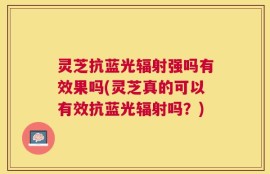 灵芝抗蓝光辐射强吗有效果吗(灵芝真的可以有效抗蓝光辐射吗？)