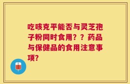 吃咳克平能否与灵芝孢子粉同时食用？？药品与保健品的食用注意事项？