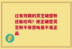 过有效期的灵芝破壁粉还能吃吗？修正破壁灵芝粉不带苦味是不是正品