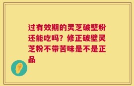过有效期的灵芝破壁粉还能吃吗？修正破壁灵芝粉不带苦味是不是正品