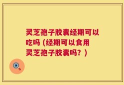 灵芝孢子胶囊经期可以吃吗 (经期可以食用灵芝孢子胶囊吗？)
