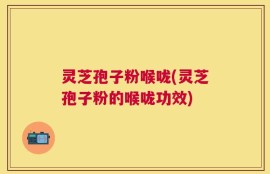 灵芝孢子粉喉咙(灵芝孢子粉的喉咙功效)