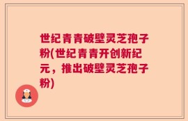 世纪青青破壁灵芝孢子粉(世纪青青开创新纪元，推出破壁灵芝孢子粉)