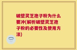破壁灵芝孢子粉为什么要冲(解析破壁灵芝孢子粉的必要性及使用方法)