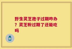 野生灵芝孢子过期咋办？灵芝粉过期了还能吃吗