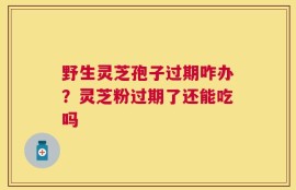 野生灵芝孢子过期咋办？灵芝粉过期了还能吃吗