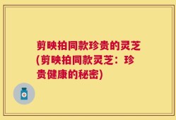 剪映拍同款珍贵的灵芝(剪映拍同款灵芝：珍贵健康的秘密)