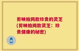剪映拍同款珍贵的灵芝(剪映拍同款灵芝：珍贵健康的秘密)