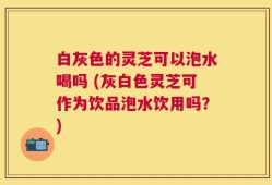 白灰色的灵芝可以泡水喝吗 (灰白色灵芝可作为饮品泡水饮用吗？)