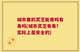 城市里的灵芝能用吗有毒吗(城市灵芝有毒？实际上是安全的)