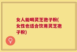 女人能喝灵芝孢子粉(女性也适合饮用灵芝孢子粉)