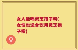 女人能喝灵芝孢子粉(女性也适合饮用灵芝孢子粉)