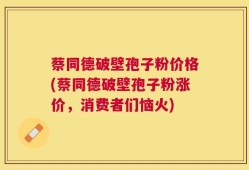 蔡同德破壁孢子粉价格(蔡同德破壁孢子粉涨价，消费者们恼火)