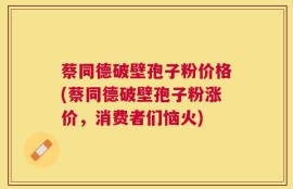 蔡同德破壁孢子粉价格(蔡同德破壁孢子粉涨价，消费者们恼火)