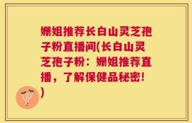 姗姐推荐长白山灵芝孢子粉直播间(长白山灵芝孢子粉：姗姐推荐直播，了解保健品秘密!)