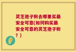 灵芝孢子粉去哪里买最安全可靠(如何购买最安全可靠的灵芝孢子粉？)