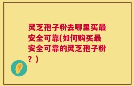 灵芝孢子粉去哪里买最安全可靠(如何购买最安全可靠的灵芝孢子粉？)