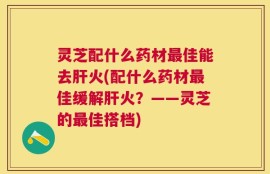 灵芝配什么药材最佳能去肝火(配什么药材最佳缓解肝火？——灵芝的最佳搭档)